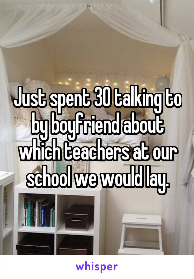 Just spent 30 talking to by boyfriend about which teachers at our school we would lay.