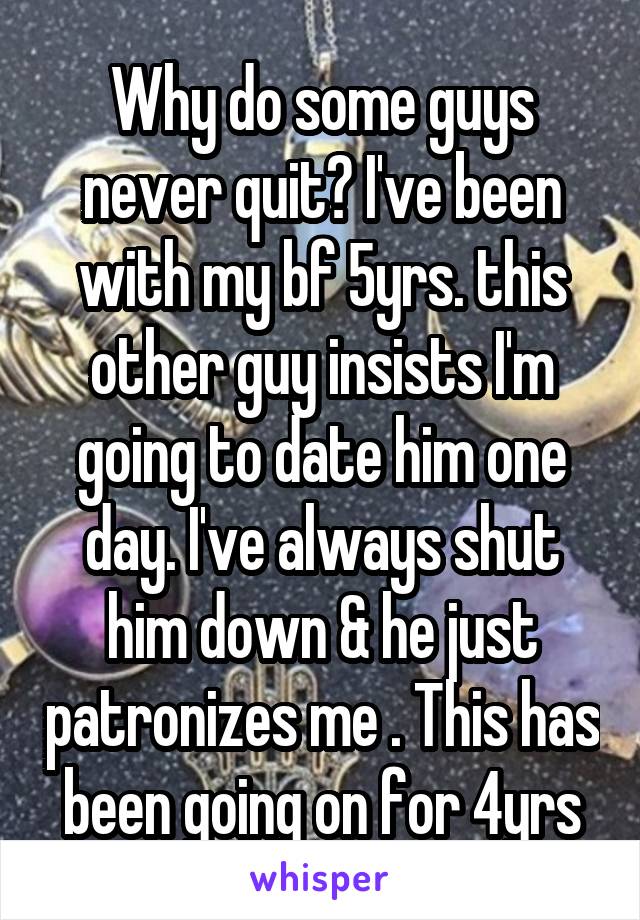 Why do some guys never quit? I've been with my bf 5yrs. this other guy insists I'm going to date him one day. I've always shut him down & he just patronizes me . This has been going on for 4yrs