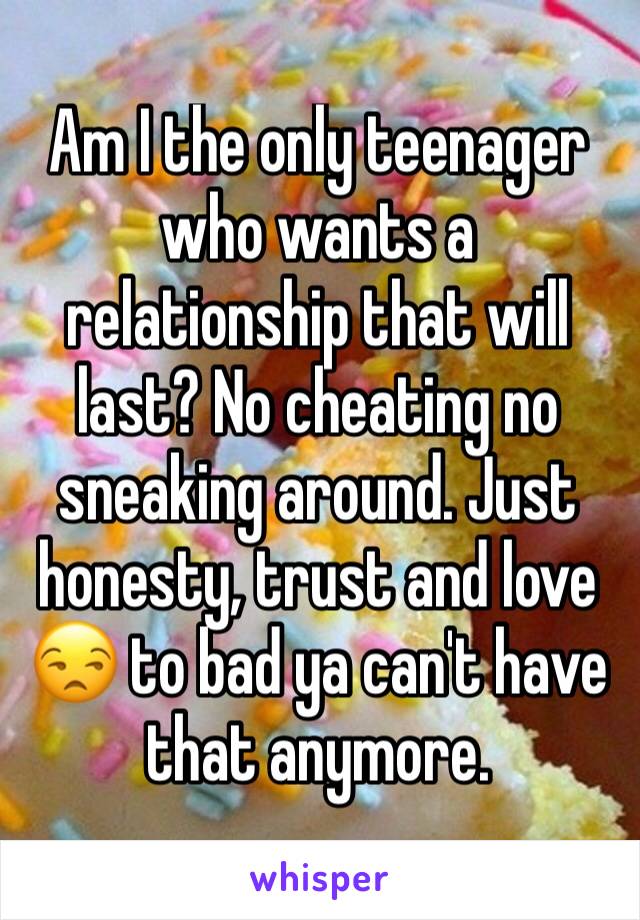 Am I the only teenager who wants a relationship that will last? No cheating no sneaking around. Just honesty, trust and love 😒 to bad ya can't have that anymore.