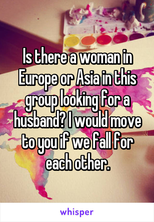 Is there a woman in Europe or Asia in this group looking for a husband? I would move to you if we fall for each other.