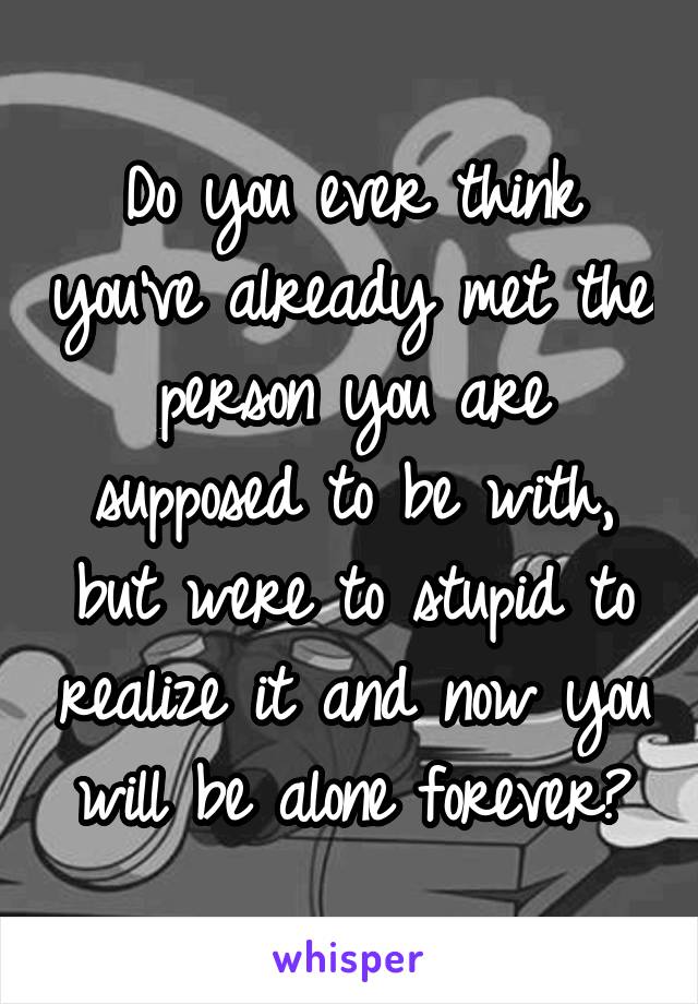 Do you ever think you've already met the person you are supposed to be with, but were to stupid to realize it and now you will be alone forever?