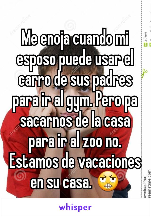 Me enoja cuando mi esposo puede usar el carro de sus padres para ir al gym. Pero pa sacarnos de la casa para ir al zoo no. Estamos de vacaciones en su casa. 😬