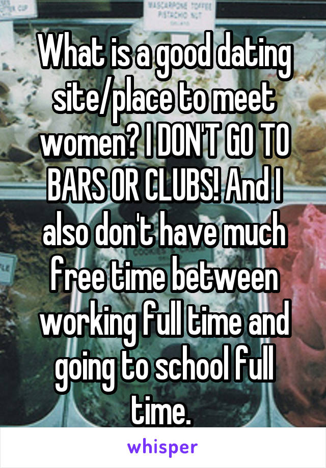 What is a good dating site/place to meet women? I DON'T GO TO BARS OR CLUBS! And I also don't have much free time between working full time and going to school full time. 