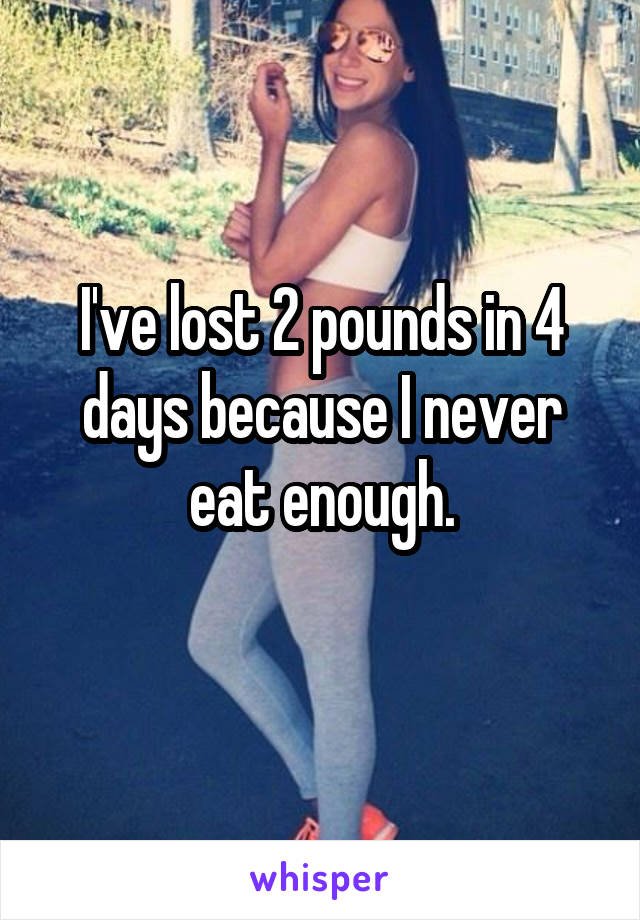 I've lost 2 pounds in 4 days because I never eat enough.
