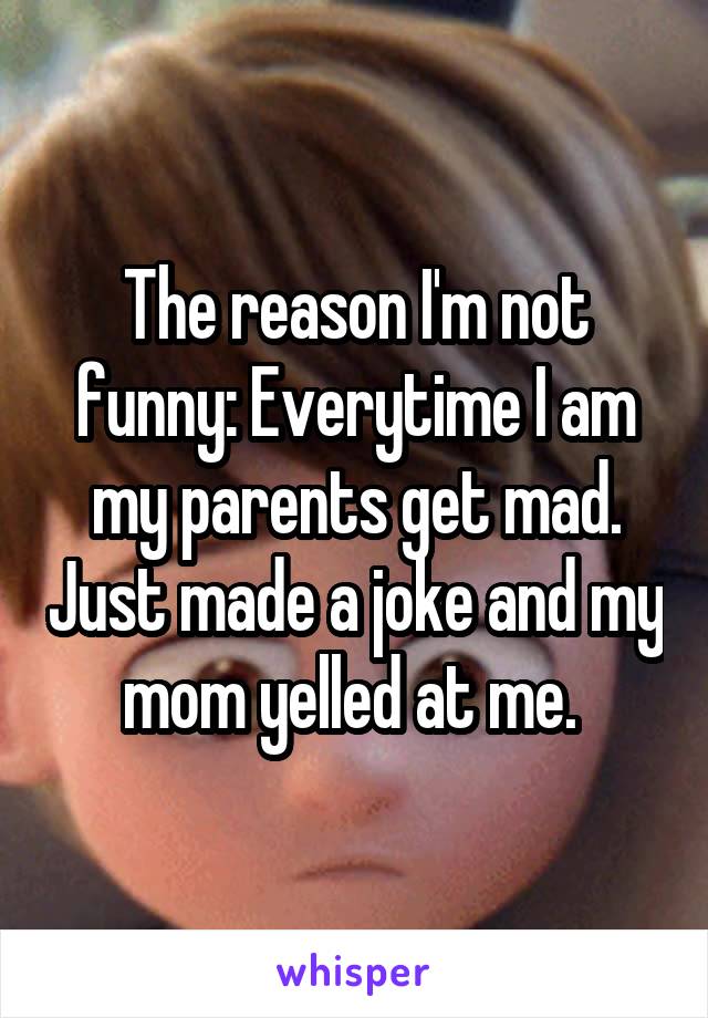 The reason I'm not funny: Everytime I am my parents get mad. Just made a joke and my mom yelled at me. 