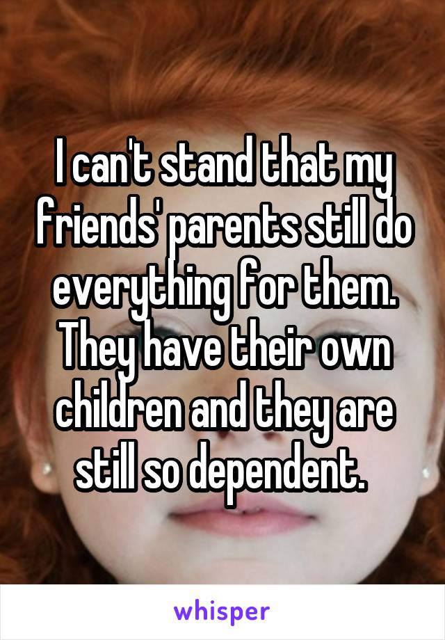 I can't stand that my friends' parents still do everything for them. They have their own children and they are still so dependent. 