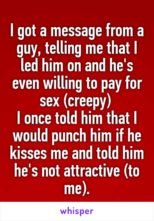 I got a message from a guy, telling me that I led him on and he's even willing to pay for sex (creepy) 
I once told him that I would punch him if he kisses me and told him he's not attractive (to me).