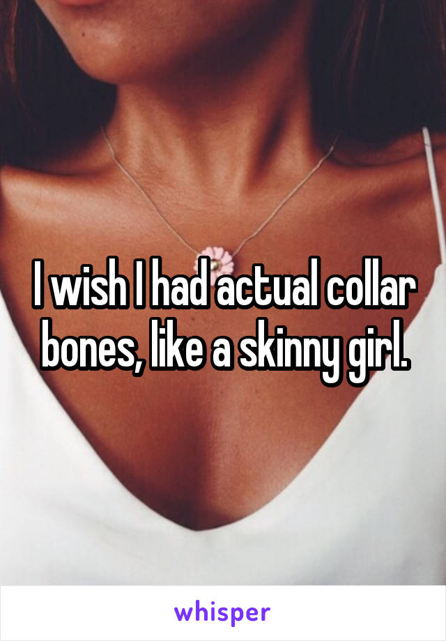 I wish I had actual collar bones, like a skinny girl.