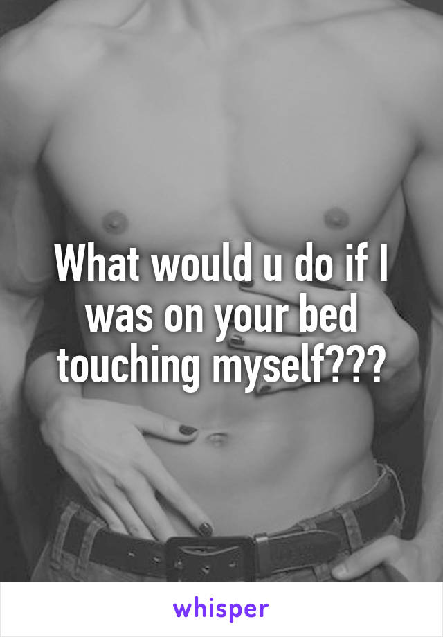 What would u do if I was on your bed touching myself???