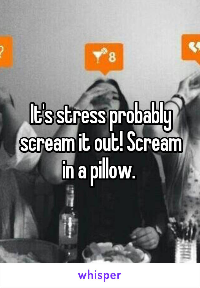 It's stress probably scream it out! Scream in a pillow. 