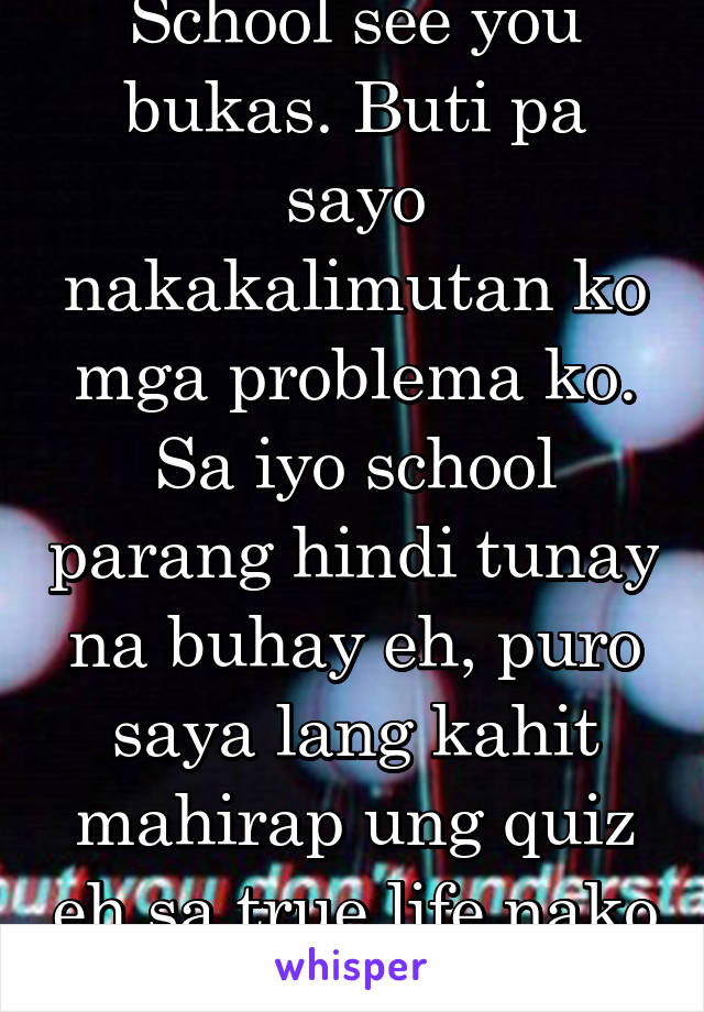 School see you bukas. Buti pa sayo nakakalimutan ko mga problema ko. Sa iyo school parang hindi tunay na buhay eh, puro saya lang kahit mahirap ung quiz eh sa true life nako puro problema