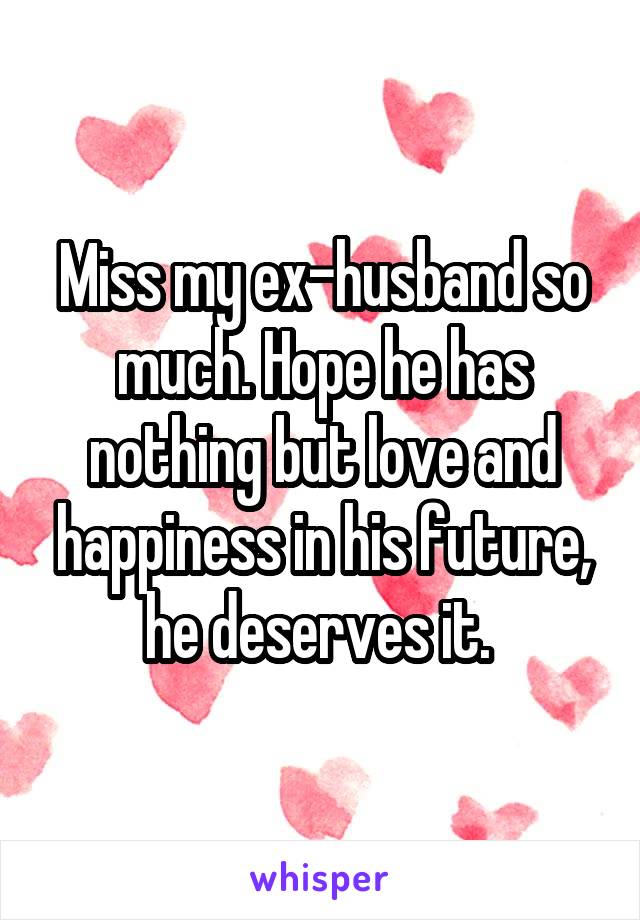 Miss my ex-husband so much. Hope he has nothing but love and happiness in his future, he deserves it. 