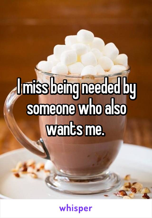 I miss being needed by someone who also wants me. 