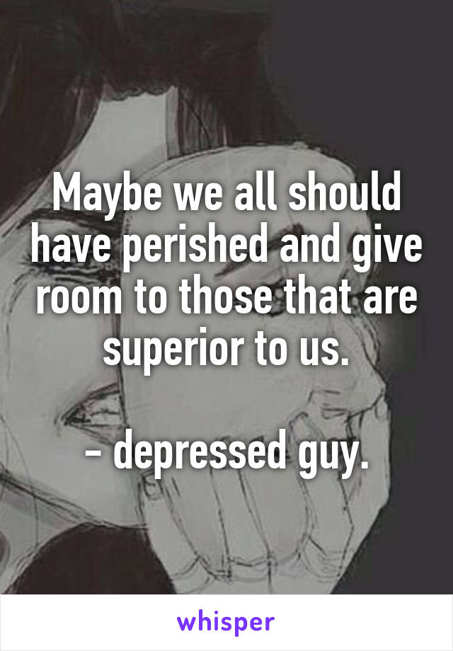 Maybe we all should have perished and give room to those that are superior to us.

- depressed guy.