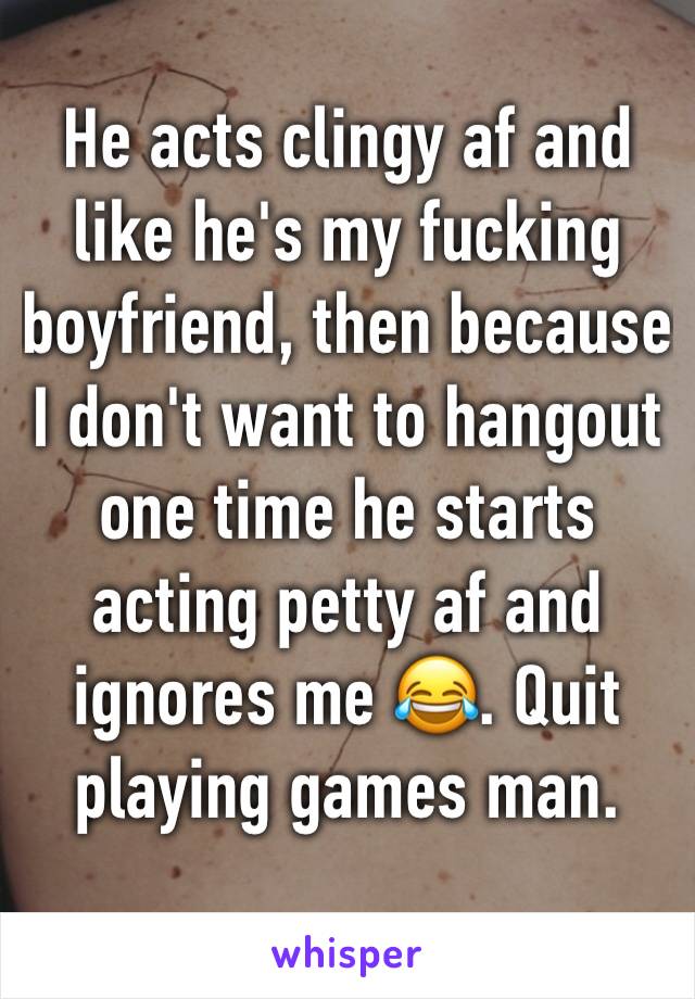 He acts clingy af and like he's my fucking boyfriend, then because I don't want to hangout one time he starts acting petty af and ignores me 😂. Quit playing games man.