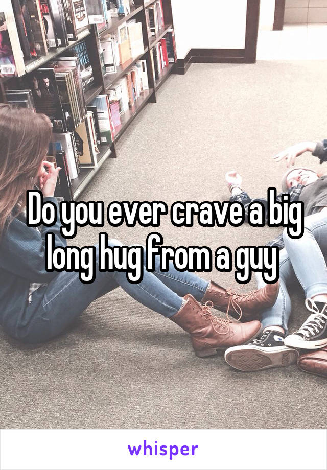 Do you ever crave a big long hug from a guy 