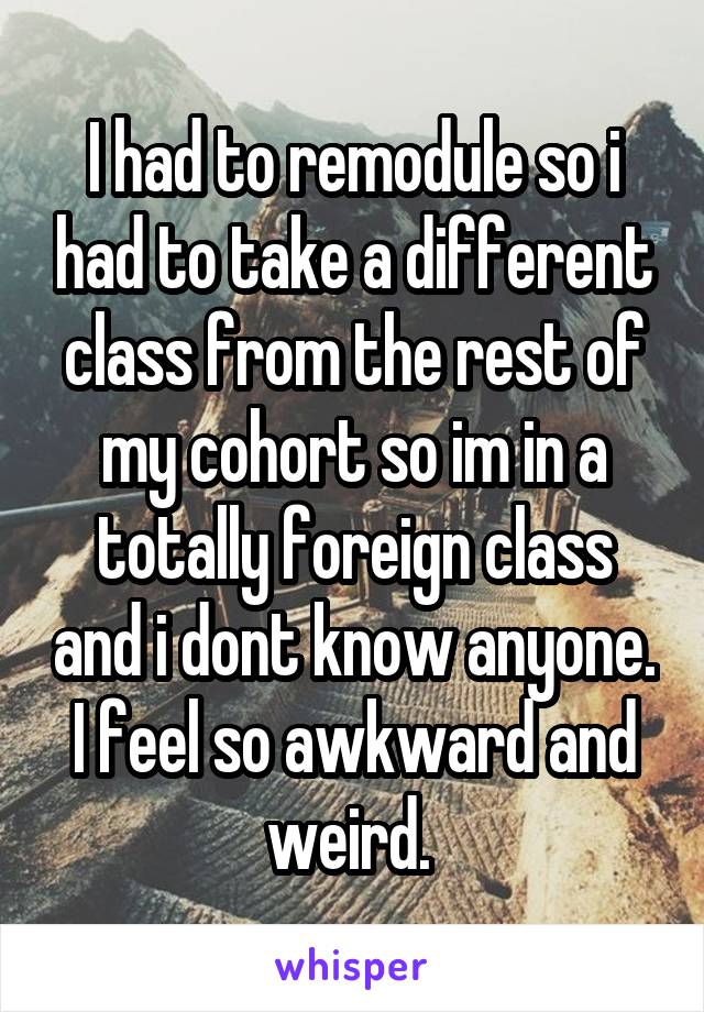 I had to remodule so i had to take a different class from the rest of my cohort so im in a totally foreign class and i dont know anyone. I feel so awkward and weird. 