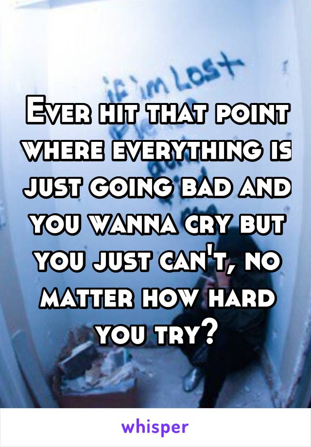 Ever hit that point where everything is just going bad and you wanna cry but you just can't, no matter how hard you try?