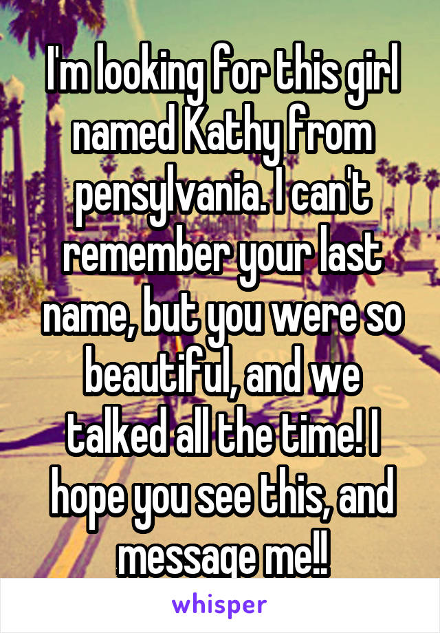 I'm looking for this girl named Kathy from pensylvania. I can't remember your last name, but you were so beautiful, and we talked all the time! I hope you see this, and message me!!