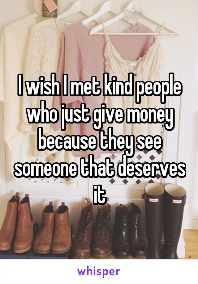 I wish I met kind people who just give money because they see someone that deserves it