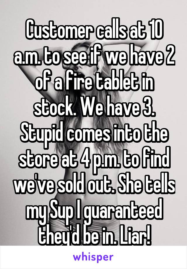 Customer calls at 10 a.m. to see if we have 2 of a fire tablet in stock. We have 3. Stupid comes into the store at 4 p.m. to find we've sold out. She tells my Sup I guaranteed they'd be in. Liar!