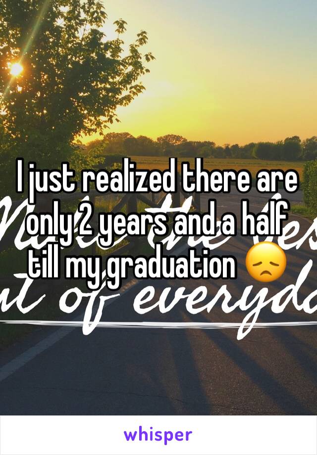 I just realized there are only 2 years and a half till my graduation 😞