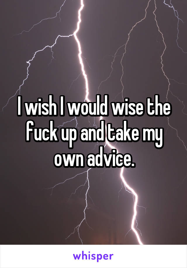 I wish I would wise the fuck up and take my own advice.