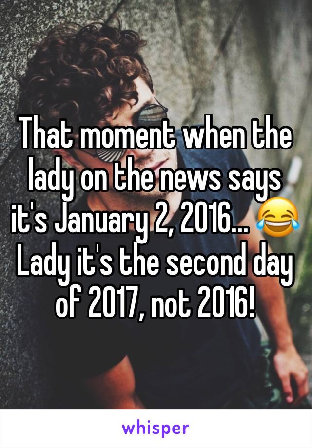 That moment when the lady on the news says it's January 2, 2016... 😂 Lady it's the second day of 2017, not 2016!  