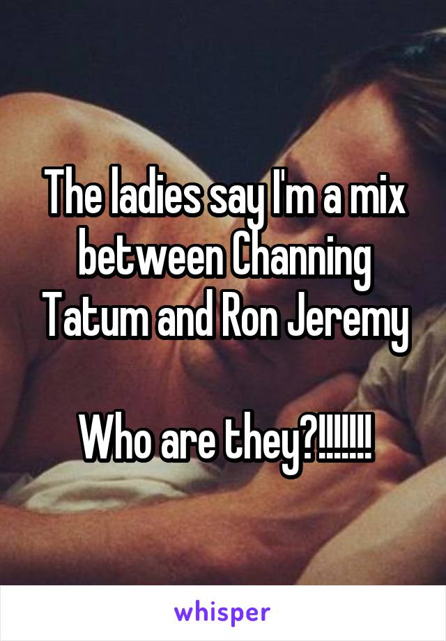 The ladies say I'm a mix between Channing Tatum and Ron Jeremy

Who are they?!!!!!!!