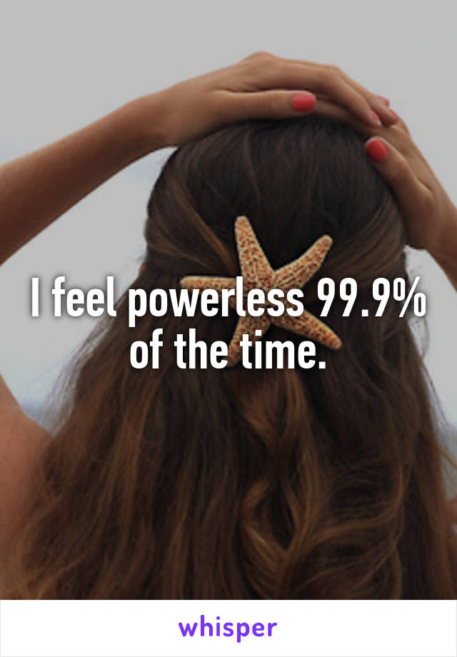 I feel powerless 99.9% of the time.