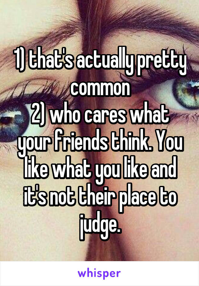 1) that's actually pretty common
2) who cares what your friends think. You like what you like and it's not their place to judge.