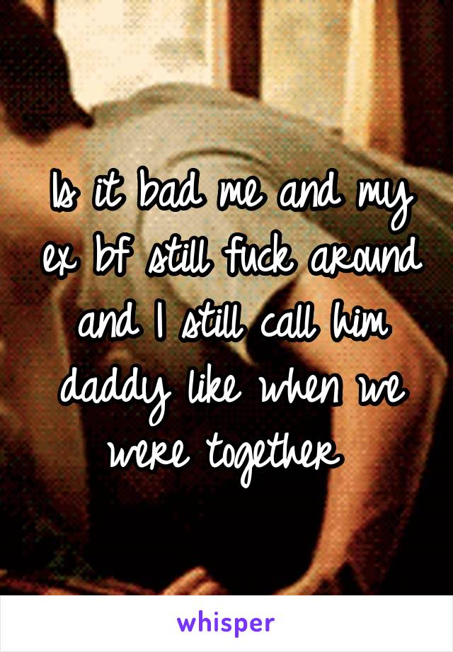 Is it bad me and my ex bf still fuck around and I still call him daddy like when we were together 