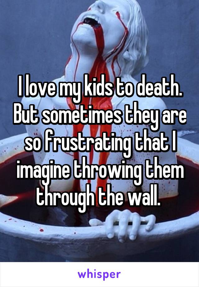 I love my kids to death. But sometimes they are so frustrating that I imagine throwing them through the wall. 