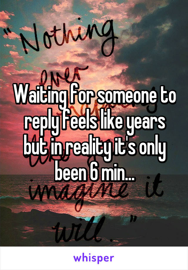 Waiting for someone to reply feels like years but in reality it's only been 6 min...