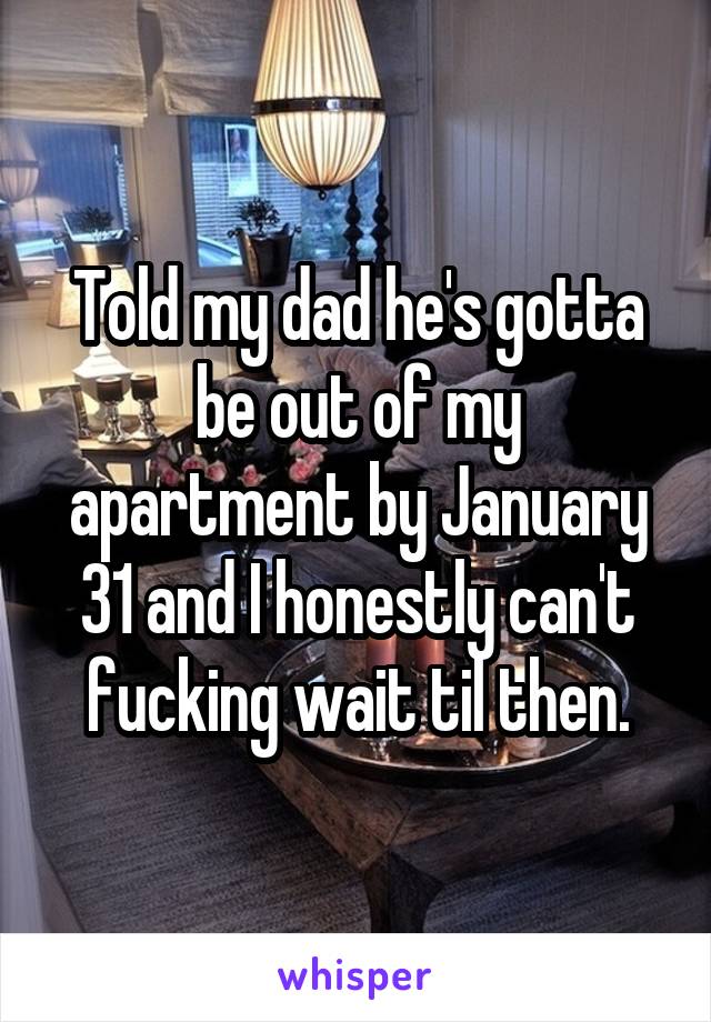 Told my dad he's gotta be out of my apartment by January 31 and I honestly can't fucking wait til then.