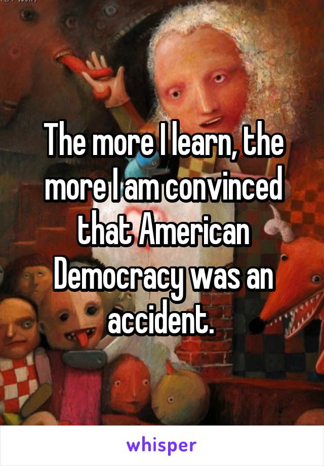 The more I learn, the more I am convinced that American Democracy was an accident. 