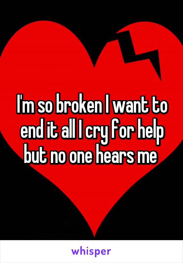 I'm so broken I want to end it all I cry for help but no one hears me 