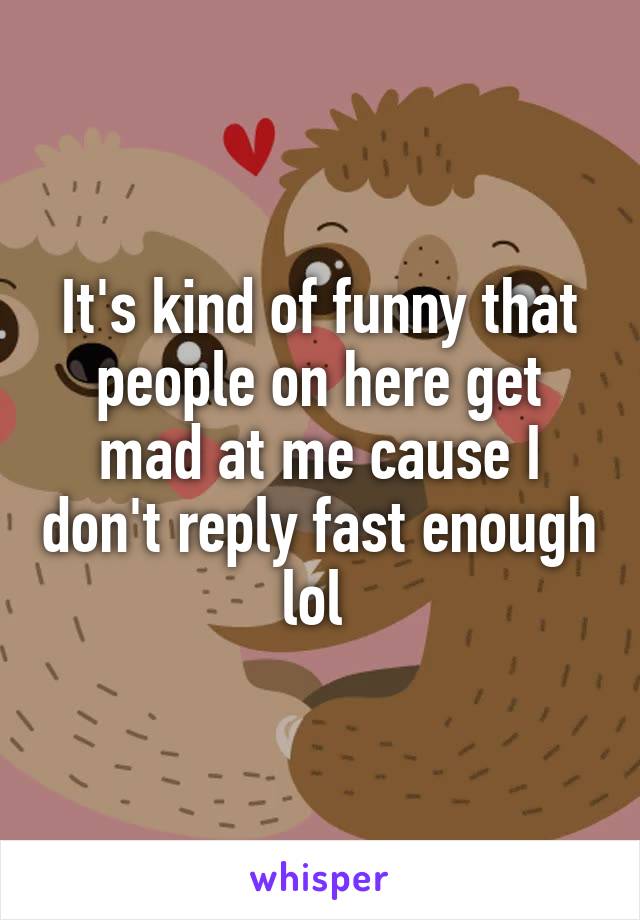 It's kind of funny that people on here get mad at me cause I don't reply fast enough lol 