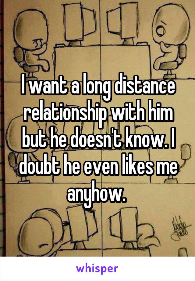 I want a long distance relationship with him but he doesn't know. I doubt he even likes me anyhow. 