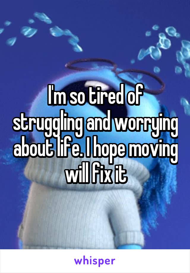 I'm so tired of struggling and worrying about life. I hope moving will fix it