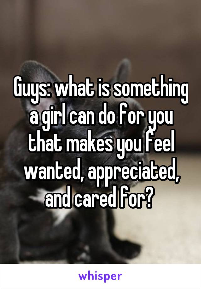 Guys: what is something a girl can do for you that makes you feel wanted, appreciated, and cared for? 