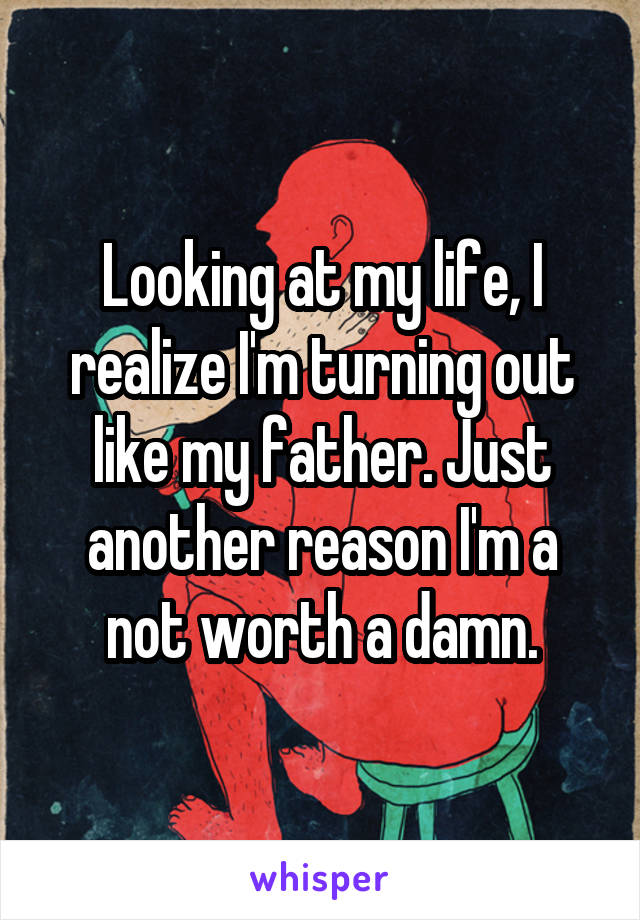 Looking at my life, I realize I'm turning out like my father. Just another reason I'm a not worth a damn.