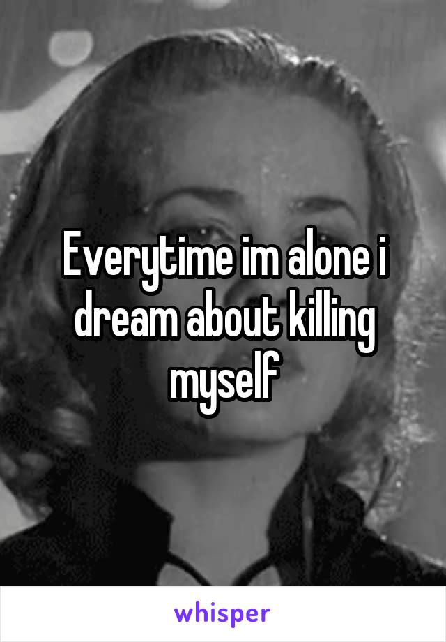 Everytime im alone i dream about killing myself