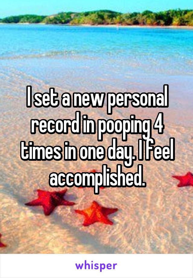 I set a new personal record in pooping 4 times in one day. I feel accomplished.