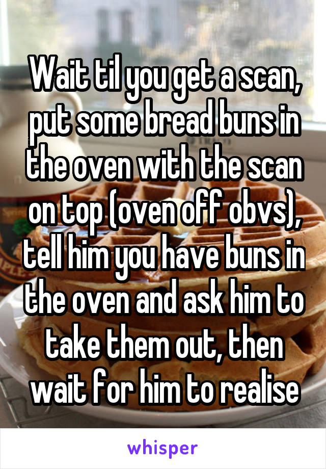 Wait til you get a scan, put some bread buns in the oven with the scan on top (oven off obvs), tell him you have buns in the oven and ask him to take them out, then wait for him to realise