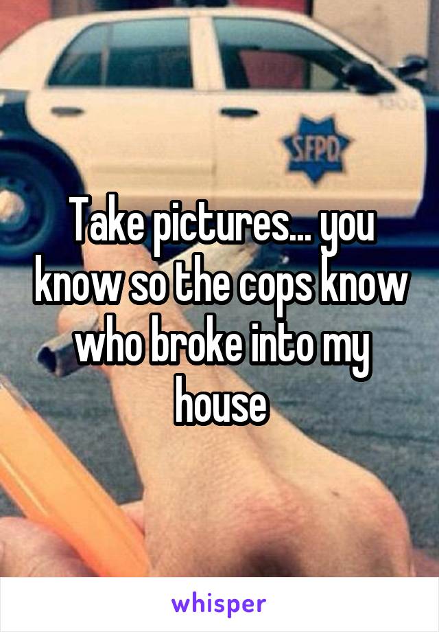 Take pictures... you know so the cops know who broke into my house