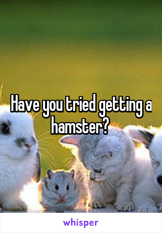 Have you tried getting a hamster? 