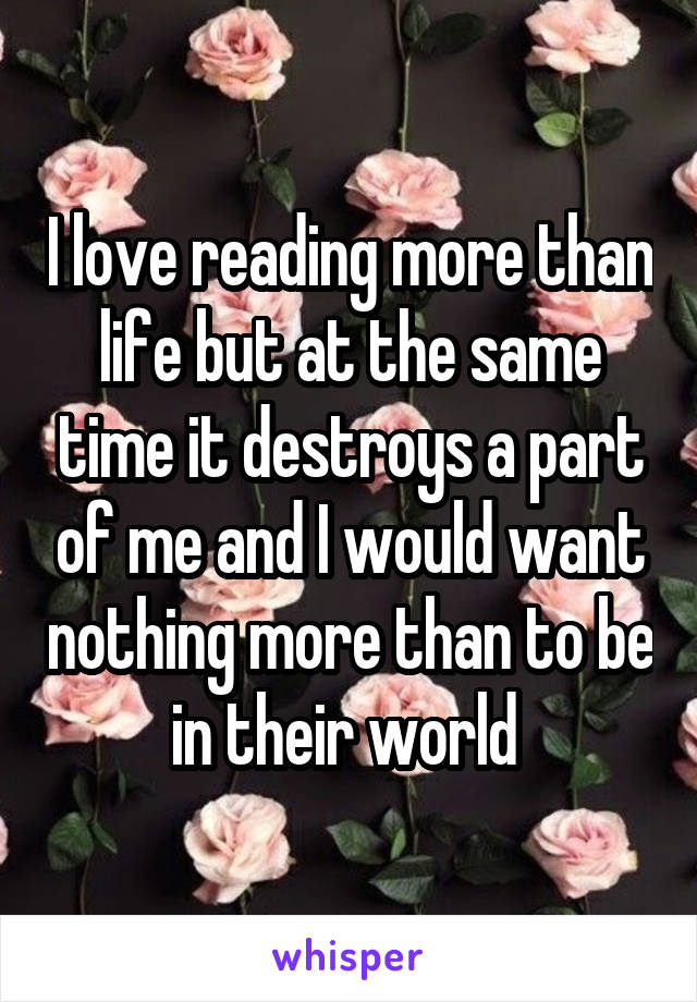 I love reading more than life but at the same time it destroys a part of me and I would want nothing more than to be in their world 