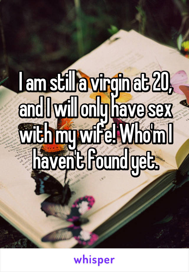 I am still a virgin at 20, and I will only have sex with my wife! Who'm I haven't found yet.
