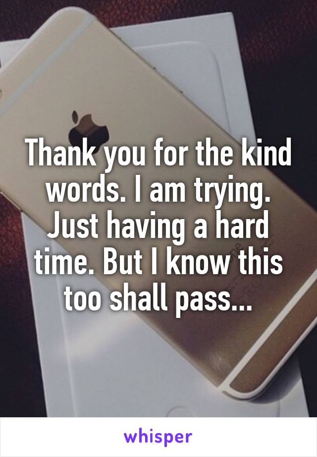 Thank you for the kind words. I am trying. Just having a hard time. But I know this too shall pass...